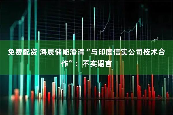 免费配资 海辰储能澄清“与印度信实公司技术合作”：不实谣言