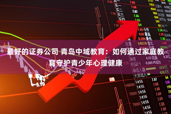 最好的证券公司 青岛中域教育：如何通过家庭教育守护青少年心理健康