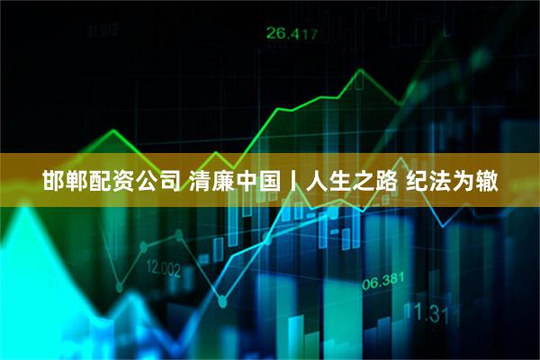 邯郸配资公司 清廉中国丨人生之路 纪法为辙