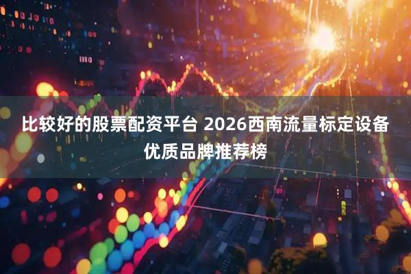 比较好的股票配资平台 2026西南流量标定设备优质品牌推荐榜